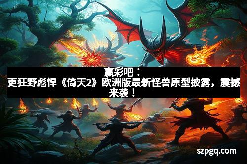 赢彩吧：更狂野彪悍《倚天2》欧洲版最新怪兽原型披露，震撼来袭！