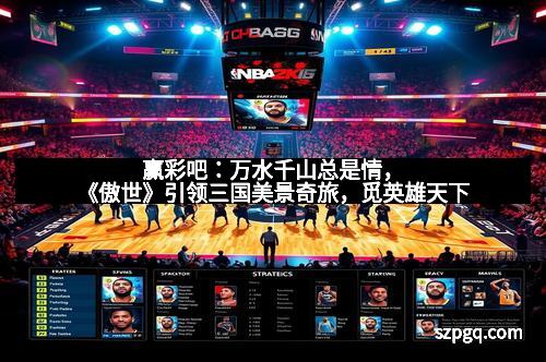 赢彩吧：万水千山总是情，《傲世》引领三国美景奇旅，觅英雄天下